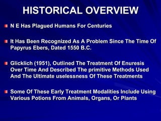 HISTORICAL OVERVIEW
N E Has Plagued Humans For Centuries
It Has Been Recognized As A Problem Since The Time Of
Papyrus Ebers, Dated 1550 B.C.
Glicklich (1951), Outlined The Treatment Of Enuresis
Over Time And Described The primitive Methods Used
And The Ultimate uselessness Of These Treatments
Some Of These Early Treatment Modalities Include Using
Various Potions From Animals, Organs, Or Plants
 