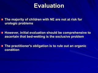 Evaluation
The majority of children with NE are not at risk for
urologic problems
However, initial evaluation should be comprehensive to
ascertain that bed-wetting is the exclusive problem
The practitioner's obligation is to rule out an organic
condition
 