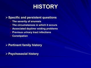 HISTORY
Specific and persistent questions
 The severity of enuresis
 The circumstances in which it occurs
 Associated daytime voiding problems
 Previous urinary tract infections
 Constipation
Pertinent family history
Psychosocial history
 