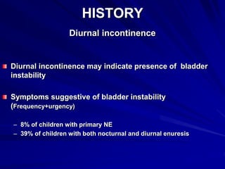 HISTORY
Diurnal incontinence
Diurnal incontinence may indicate presence of bladder
instability
Symptoms suggestive of bladder instability
(Frequency+urgency)
– 8% of children with primary NE
– 39% of children with both nocturnal and diurnal enuresis
 