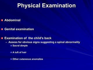 Physical Examination
Abdominal
Genital examination
Examination of the child's back
– Assess for obvious signs suggesting a spinal abnormality
Sacral dimple
A tuft of hair
Other cutaneous anomalies
 