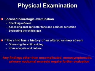 Physical Examination
Focused neurologic examination
– Checking reflexes
– Assessing anal sphincter tone and perineal sensation
– Evaluating the child's gait
If the child has a history of an altered urinary stream
– Observing the child voiding
– Urine analysis and culture
Any findings other than uncomplicated, monosymptomatic,
primary nocturnal enuresis require further evaluation
 
