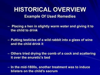 HISTORICAL OVERVIEW
Example Of Used Remedies
– Placing a hen in slightly warm water and giving it to
the child to drink
– Putting testicles of a wild rabbit into a glass of wine
and the child drink it
– Others tried drying the comb of a cock and scattering
it over the enuretic's bed
– In the mid-1800s, another treatment was to induce
blisters on the child's sacrum
 