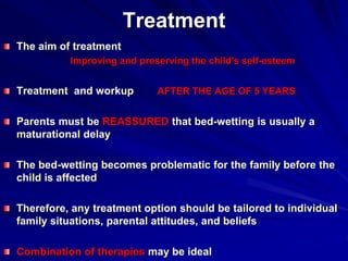 Treatment
The aim of treatment
Improving and preserving the child's self-esteem
Treatment and workup AFTER THE AGE OF 5 YEARS
Parents must be REASSURED that bed-wetting is usually a
maturational delay
The bed-wetting becomes problematic for the family before the
child is affected
Therefore, any treatment option should be tailored to individual
family situations, parental attitudes, and beliefs
Combination of therapies may be ideal
 