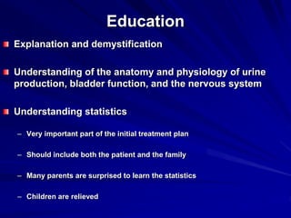 Education
Explanation and demystification
Understanding of the anatomy and physiology of urine
production, bladder function, and the nervous system
Understanding statistics
– Very important part of the initial treatment plan
– Should include both the patient and the family
– Many parents are surprised to learn the statistics
– Children are relieved
 