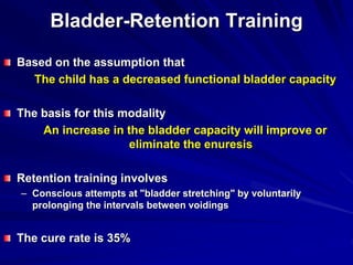 Bladder-Retention Training
Based on the assumption that
The child has a decreased functional bladder capacity
The basis for this modality
An increase in the bladder capacity will improve or
eliminate the enuresis
Retention training involves
– Conscious attempts at "bladder stretching" by voluntarily
prolonging the intervals between voidings
The cure rate is 35%
 