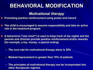 BEHAVIORAL MODIFICATION
Motivational therapy
Promoting positive reinforcement using praise and reward
The child is encouraged to assume responsibility and take an active
role in the treatment program
A behavioral ("star chart") is used to keep track of dry nights and the
parents and clinician provide positive reinforcement and/or rewards
(for example, a toy, money, a special outing)
– The cure rate for motivational therapy alone is 25%
– Marked improvement in greater than 70% of patients
– The principles of motivational therapy can be incorporated into
other therapeutic regimes
 