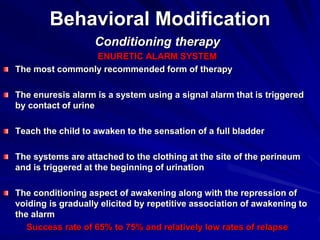 Behavioral Modification
Conditioning therapy
ENURETIC ALARM SYSTEM
The most commonly recommended form of therapy
The enuresis alarm is a system using a signal alarm that is triggered
by contact of urine
Teach the child to awaken to the sensation of a full bladder
The systems are attached to the clothing at the site of the perineum
and is triggered at the beginning of urination
The conditioning aspect of awakening along with the repression of
voiding is gradually elicited by repetitive association of awakening to
the alarm
Success rate of 65% to 75% and relatively low rates of relapse
 