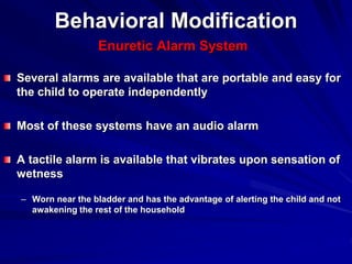 Behavioral Modification
Enuretic Alarm System
Several alarms are available that are portable and easy for
the child to operate independently
Most of these systems have an audio alarm
A tactile alarm is available that vibrates upon sensation of
wetness
– Worn near the bladder and has the advantage of alerting the child and not
awakening the rest of the household
 