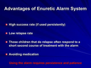 Advantages of Enuretic Alarm System
High success rate (if used persistently)
Low relapse rate
Those children that do relapse often respond to a
short second course of treatment with the alarm
Avoiding medication
Using the alarm requires persistence and patience
 