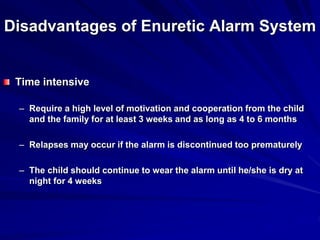 Disadvantages of Enuretic Alarm System
Time intensive
– Require a high level of motivation and cooperation from the child
and the family for at least 3 weeks and as long as 4 to 6 months
– Relapses may occur if the alarm is discontinued too prematurely
– The child should continue to wear the alarm until he/she is dry at
night for 4 weeks
 