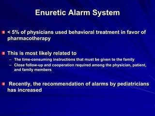 Enuretic Alarm System
< 5% of physicians used behavioral treatment in favor of
pharmacotherapy
This is most likely related to
– The time-consuming instructions that must be given to the family
– Close follow-up and cooperation required among the physician, patient,
and family members
Recently, the recommendation of alarms by pediatricians
has increased
 