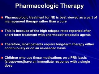 Pharmacologic Therapy
Pharmacologic treatment for NE is best viewed as a part of
management therapy rather than a cure
This is because of the high relapse rates reported after
short-term treatment with pharmacotherapeutic agents
Therefore, most patients require long-term therapy either
continuously or on an as-needed basis
Children who use these medications on a PRN basis
(sleepovers)have an immediate response with a single
dose
 