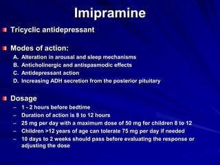 Imipramine
Tricyclic antidepressant
Modes of action:
A. Alteration in arousal and sleep mechanisms
B. Anticholinergic and antispasmodic effects
C. Antidepressant action
D. Increasing ADH secretion from the posterior pituitary
Dosage
– 1 - 2 hours before bedtime
– Duration of action is 8 to 12 hours
– 25 mg per day with a maximum dose of 50 mg for children 8 to 12
– Children >12 years of age can tolerate 75 mg per day if needed
– 10 days to 2 weeks should pass before evaluating the response or
adjusting the dose
 