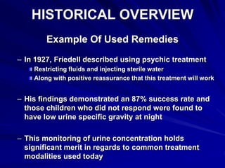 HISTORICAL OVERVIEW
Example Of Used Remedies
– In 1927, Friedell described using psychic treatment
Restricting fluids and injecting sterile water
Along with positive reassurance that this treatment will work
– His findings demonstrated an 87% success rate and
those children who did not respond were found to
have low urine specific gravity at night
– This monitoring of urine concentration holds
significant merit in regards to common treatment
modalities used today
 