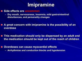 Imipramine
Side effects are uncommon
– Dry mouth, nervousness, insomnia, mild gastrointestinal
disturbances, and personality changes
A great concern with imipramine is the possibility of an
overdose
This medication should only be dispensed by an adult and
the medication should be kept out of the reach of children
Overdoses can cause myocardial effects
– Arrhythmias and conduction blocks and hypotension
 