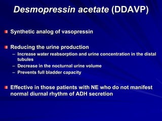 Desmopressin acetate (DDAVP)
Synthetic analog of vasopressin
Reducing the urine production
– Increase water reabsorption and urine concentration in the distal
tubules
– Decrease in the nocturnal urine volume
– Prevents full bladder capacity
Effective in those patients with NE who do not manifest
normal diurnal rhythm of ADH secretion
 