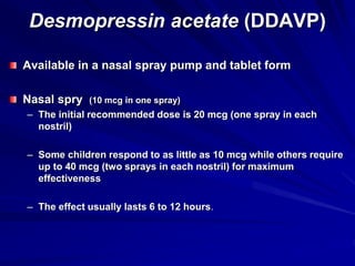 Desmopressin acetate (DDAVP)
Available in a nasal spray pump and tablet form
Nasal spry (10 mcg in one spray)
– The initial recommended dose is 20 mcg (one spray in each
nostril)
– Some children respond to as little as 10 mcg while others require
up to 40 mcg (two sprays in each nostril) for maximum
effectiveness
– The effect usually lasts 6 to 12 hours.
 