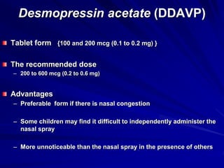 Desmopressin acetate (DDAVP)
Tablet form {100 and 200 mcg (0.1 to 0.2 mg) }
The recommended dose
– 200 to 600 mcg (0.2 to 0.6 mg)
Advantages
– Preferable form if there is nasal congestion
– Some children may find it difficult to independently administer the
nasal spray
– More unnoticeable than the nasal spray in the presence of others
 