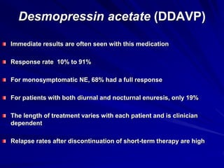 Desmopressin acetate (DDAVP)
Immediate results are often seen with this medication
Response rate 10% to 91%
For monosymptomatic NE, 68% had a full response
For patients with both diurnal and nocturnal enuresis, only 19%
The length of treatment varies with each patient and is clinician
dependent
Relapse rates after discontinuation of short-term therapy are high
 