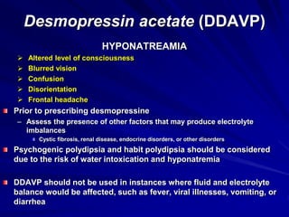 Desmopressin acetate (DDAVP)
HYPONATREAMIA
 Altered level of consciousness
 Blurred vision
 Confusion
 Disorientation
 Frontal headache
Prior to prescribing desmopressine
– Assess the presence of other factors that may produce electrolyte
imbalances
Cystic fibrosis, renal disease, endocrine disorders, or other disorders
Psychogenic polydipsia and habit polydipsia should be considered
due to the risk of water intoxication and hyponatremia
DDAVP should not be used in instances where fluid and electrolyte
balance would be affected, such as fever, viral illnesses, vomiting, or
diarrhea
 
