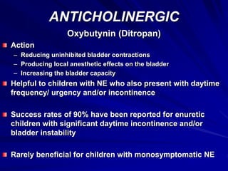 ANTICHOLINERGIC
Oxybutynin (Ditropan)
Action
– Reducing uninhibited bladder contractions
– Producing local anesthetic effects on the bladder
– Increasing the bladder capacity
Helpful to children with NE who also present with daytime
frequency/ urgency and/or incontinence
Success rates of 90% have been reported for enuretic
children with significant daytime incontinence and/or
bladder instability
Rarely beneficial for children with monosymptomatic NE
 
