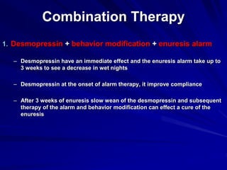 Combination Therapy
1. Desmopressin + behavior modification + enuresis alarm
– Desmopressin have an immediate effect and the enuresis alarm take up to
3 weeks to see a decrease in wet nights
– Desmopressin at the onset of alarm therapy, it improve compliance
– After 3 weeks of enuresis slow wean of the desmopressin and subsequent
therapy of the alarm and behavior modification can effect a cure of the
enuresis
 