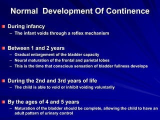 Normal Development Of Continence
During infancy
– The infant voids through a reflex mechanism
Between 1 and 2 years
– Gradual enlargement of the bladder capacity
– Neural maturation of the frontal and parietal lobes
– This is the time that conscious sensation of bladder fullness develops
During the 2nd and 3rd years of life
– The child is able to void or inhibit voiding voluntarily
By the ages of 4 and 5 years
– Maturation of the bladder should be complete, allowing the child to have an
adult pattern of urinary control
 