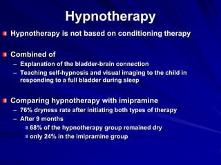 Hypnotherapy
Hypnotherapy is not based on conditioning therapy
Combined of
– Explanation of the bladder-brain connection
– Teaching self-hypnosis and visual imaging to the child in
responding to a full bladder during sleep
Comparing hypnotherapy with imipramine
– 76% dryness rate after initiating both types of therapy
– After 9 months
68% of the hypnotherapy group remained dry
only 24% in the imipramine group
 