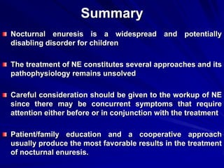 Summary
Nocturnal enuresis is a widespread and potentially
disabling disorder for children
The treatment of NE constitutes several approaches and its
pathophysiology remains unsolved
Careful consideration should be given to the workup of NE
since there may be concurrent symptoms that require
attention either before or in conjunction with the treatment
Patient/family education and a cooperative approach
usually produce the most favorable results in the treatment
of nocturnal enuresis.
 