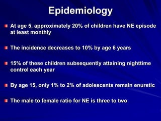 Epidemiology
At age 5, approximately 20% of children have NE episode
at least monthly
The incidence decreases to 10% by age 6 years
15% of these children subsequently attaining nighttime
control each year
By age 15, only 1% to 2% of adolescents remain enuretic
The male to female ratio for NE is three to two
 