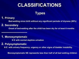 CLASSIFICATIONS
Types
1. Primary
Bed-wetting since birth without any significant periods of dryness (90%)
2. Secondary
Onset of bed-wetting after the child has been dry for at least 6 months
-------------------------
1. Monosymptomaic
N E with normal daytime urination
2. Polysymptomatic
N E with urinary frequency, urgency or other signs of bladder instability
Monosymptomatic NE represents less than half of all bed wetting children
 