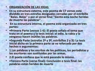 ORGANIZACIÓN DE LAS IDEAS  En su estructura externa, este poema de 17 versos está dividido en tres estrofas desiguales cerradas por el estribillo "Balas. Balas" y por el verso final "Siento esta noche heridas de muerte las palabras". En su estructura interna, el poema está organizado en tres partes: • Primera Parte (versos 1-6): El poeta señala el tema que trata en el poema y la tesis inicial: el odio, la rabia y la venganza hacen inútiles las palabras.  • Segunda Parte (estrofas 2ª y 3ª, estribillos 2 y 3): La tesis inicial dicha en la primera parte se ve reforzada por dos hechos o argumentos:  1.Las palabras y los escritos de los políticos, los periodistas y los escritores son sustituidas por las armas.  2.El poeta confiesa que le está pasando lo mismo.  • Tercera Parte (verso final): Conclusión o tesis final: las palabras están heridas de muerte  