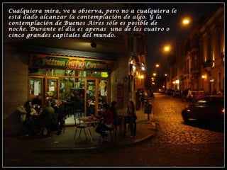 Cualquiera mira, ve u observa, pero no a cualquiera le
está dado alcanzar la contemplación de algo. Y la
contemplación de Buenos Aires sólo es posible de
noche. Durante el día es apenas una de las cuatro o
cinco grandes capitales del mundo.
 
