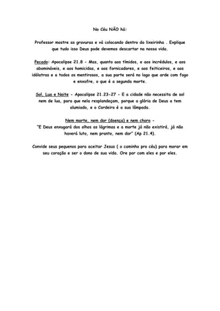 No Céu NÃO há:


 Professor mostre as gravuras e vá colocando dentro da lixeirinha . Explique
         que tudo isso Deus pode devemos descartar na nossa vida.


 Pecado: Apocalipse 21.8 - Mas, quanto aos tímidos, e aos incrédulos, e aos
  abomináveis, e aos homicidas, e aos fornicadores, e aos feiticeiros, e aos
idólatras e a todos os mentirosos, a sua parte será no lago que arde com fogo
                    e enxofre, o que é a segunda morte.


 Sol, Lua e Noite - Apocalipse 21.23-27 - E a cidade não necessita de sol
   nem de lua, para que nela resplandeçam, porque a glória de Deus a tem
                  alumiado, e o Cordeiro é a sua lâmpada.


                Nem morte, nem dor (doença) e nem choro -
  “E Deus enxugará dos olhos as lágrimas e a morte já não existirá, já não
                haverá luto, nem pranto, nem dor” (Ap 21.4).


Convide seus pequenos para aceitar Jesus ( o caminho pro céu) para morar em
     seu coração e ser o dono de sua vida. Ore por com eles e por eles.
 
