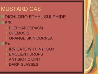 MUSTARD GAS
DICHLORO ETHYL SULPHIDE
S/S
BLEPHAROSPASM
CHEMOSIS
ORANGE SKIN CORNEA
Rx-
IRRIGATE WITH NaHCO3
EMOLIENT DROPS
ANTIBIOTIC OINT
DARK GLASSES
 