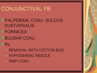 CONJUNCTIVAL FB
PALPEBRAL CONJ- SULCUS
SUBTARSALIS
FORNICES
BULBAR CONJ
Rx
REMOVAL WITH COTTON BUD
HYPODERMIC NEEDLE
SNIP CONJ
 