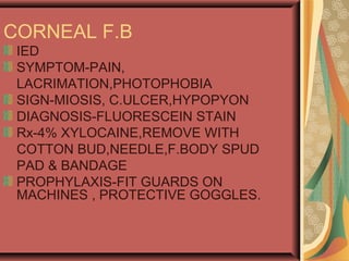 CORNEAL F.B
IED
SYMPTOM-PAIN,
LACRIMATION,PHOTOPHOBIA
SIGN-MIOSIS, C.ULCER,HYPOPYON
DIAGNOSIS-FLUORESCEIN STAIN
Rx-4% XYLOCAINE,REMOVE WITH
COTTON BUD,NEEDLE,F.BODY SPUD
PAD & BANDAGE
PROPHYLAXIS-FIT GUARDS ON
MACHINES , PROTECTIVE GOGGLES.
 