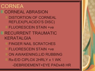 CORNEA
CORNEAL ABRASION
DISTORTION OF CORNEAL
REFLEX(PLACIDO’S DISC)
FLUORESCEIN STAIN +ve
RECURRENT TRAUMATIC
KERATALGIA
FINGER NAIL SCRATCHES
FLUORESCEIN STAIN +ve
ON AWAKENING,LID RUBBING
Rx-E/D CIPLOX 2HRLY x 1 WK
-DEBRIDEMENT+EYE PADx48 HR
 