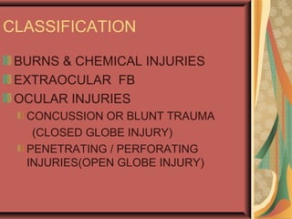 CLASSIFICATION
BURNS & CHEMICAL INJURIES
EXTRAOCULAR FB
OCULAR INJURIES
CONCUSSION OR BLUNT TRAUMA
(CLOSED GLOBE INJURY)
PENETRATING / PERFORATING
INJURIES(OPEN GLOBE INJURY)
 