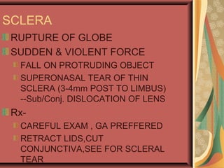 SCLERA
RUPTURE OF GLOBE
SUDDEN & VIOLENT FORCE
FALL ON PROTRUDING OBJECT
SUPERONASAL TEAR OF THIN
SCLERA (3-4mm POST TO LIMBUS)
--Sub/Conj. DISLOCATION OF LENS
Rx-
CAREFUL EXAM , GA PREFFERED
RETRACT LIDS,CUT
CONJUNCTIVA,SEE FOR SCLERAL
TEAR
 