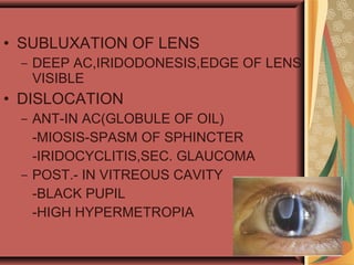 • SUBLUXATION OF LENS
– DEEP AC,IRIDODONESIS,EDGE OF LENS
VISIBLE
• DISLOCATION
– ANT-IN AC(GLOBULE OF OIL)
-MIOSIS-SPASM OF SPHINCTER
-IRIDOCYCLITIS,SEC. GLAUCOMA
– POST.- IN VITREOUS CAVITY
-BLACK PUPIL
-HIGH HYPERMETROPIA
 