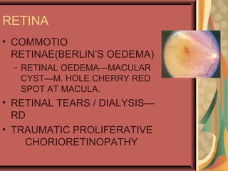 RETINA
• COMMOTIO
RETINAE(BERLIN’S OEDEMA)
– RETINAL OEDEMA—MACULAR
CYST—M. HOLE.CHERRY RED
SPOT AT MACULA.
• RETINAL TEARS / DIALYSIS—
RD
• TRAUMATIC PROLIFERATIVE
CHORIORETINOPATHY
 