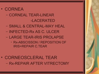 • CORNEA
– CORNEAL TEAR-LINEAR
-LACERATED
– SMALL & CENTRAL-MAY HEAL
– INFECTED-Rx AS C. ULCER
– LARGE TEAR-IRIS PROLAPSE
• Rx-ABSCISSON / REPOSITION OF
IRIS+REPAIR C.TEAR
• CORNEOSCLERAL TEAR
– Rx-REPAIR AFTER VITRECTOMY
 