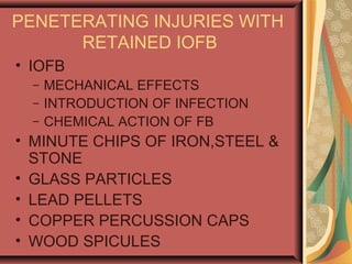 PENETERATING INJURIES WITH
RETAINED IOFB
• IOFB
– MECHANICAL EFFECTS
– INTRODUCTION OF INFECTION
– CHEMICAL ACTION OF FB
• MINUTE CHIPS OF IRON,STEEL &
STONE
• GLASS PARTICLES
• LEAD PELLETS
• COPPER PERCUSSION CAPS
• WOOD SPICULES
 