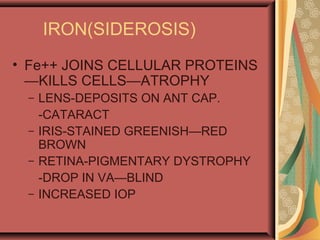 IRON(SIDEROSIS)
• Fe++ JOINS CELLULAR PROTEINS
—KILLS CELLS—ATROPHY
– LENS-DEPOSITS ON ANT CAP.
-CATARACT
– IRIS-STAINED GREENISH—RED
BROWN
– RETINA-PIGMENTARY DYSTROPHY
-DROP IN VA—BLIND
– INCREASED IOP
 