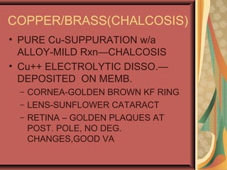 COPPER/BRASS(CHALCOSIS)
• PURE Cu-SUPPURATION w/a
ALLOY-MILD Rxn—CHALCOSIS
• Cu++ ELECTROLYTIC DISSO.—
DEPOSITED ON MEMB.
– CORNEA-GOLDEN BROWN KF RING
– LENS-SUNFLOWER CATARACT
– RETINA – GOLDEN PLAQUES AT
POST. POLE, NO DEG.
CHANGES,GOOD VA
 
