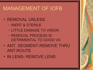 MANAGEMENT OF IOFB
• REMOVAL UNLESS
– INERT & STERILE
– LITTLE DAMAGE TO VISION
– REMOVAL PROCESS IS
DETRIMENTAL TO GOOD VA
• ANT. SEGMENT-REMOVE THRU
ANT.ROUTE
• IN LENS- REMOVE LENS
 