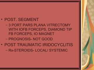 • POST. SEGMENT
– 3 PORT PARS PLANA VITRECTOMY
WITH IOFB FORCEPS, DIAMOND TIP
FB FORCEPS, IO MAGNET
– PROGNOSIS- NOT GOOD
• POST TRAUMATIC IRIDOCYCLITIS
– Rx-STEROIDS- LOCAL/ SYSTEMIC
 