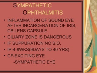 SYMPATHETIC
OPHTHALMITIS
• INFLAMMATION OF SOUND EYE
AFTER INCARCERATION OF IRIS,
CB,LENS CAPSULE
• CILIARY ZONE IS DANGEROUS
• IF SUPPURATION NO S.O.
• IP-4-8WKS(9DAYS TO 40 YRS)
• CF-EXCITING EYE
-SYMPATHETIC EYE
 